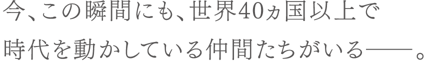 今、この瞬間にも、世界40カ国以上で時代を動かしている仲間たちがいる―。