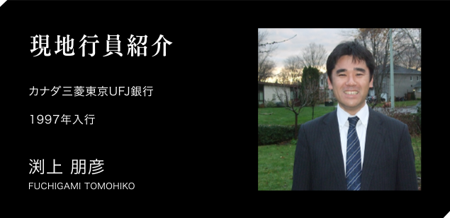 現地職員紹介　カナダ三菱東京UFJ銀行　1997年入行　渕上 朋彦　FUCHIGAI TOMOHIKO