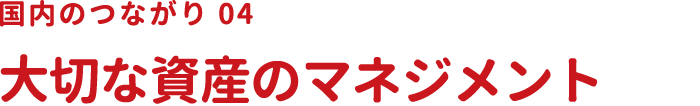 国内のつながり04 大切な資産のマネジメント