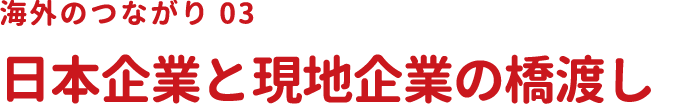 海外のつながり03 日本企業と現地企業の橋渡し