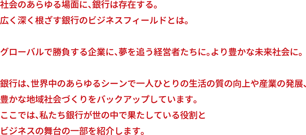 社会のあらゆる場面に、銀行は存在する。広く深く根ざす銀行のビジネスフィールドとは。グローバルで勝負する企業に、夢を追う経営者たちに。より豊かな未来社会に。銀行は、世界中のあらゆるシーンで一人ひとりの生活の質の向上や産業の発展、豊かな地域社会づくりをバックアップしています。ここでは、私たち銀行が世の中で果たしている役割とビジネスの舞台の一部を紹介します。