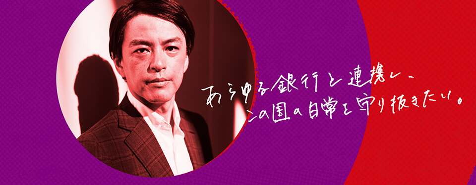 瀬古敏智 あらゆる銀行と連携し、
この国の日常を守り抜きたい。