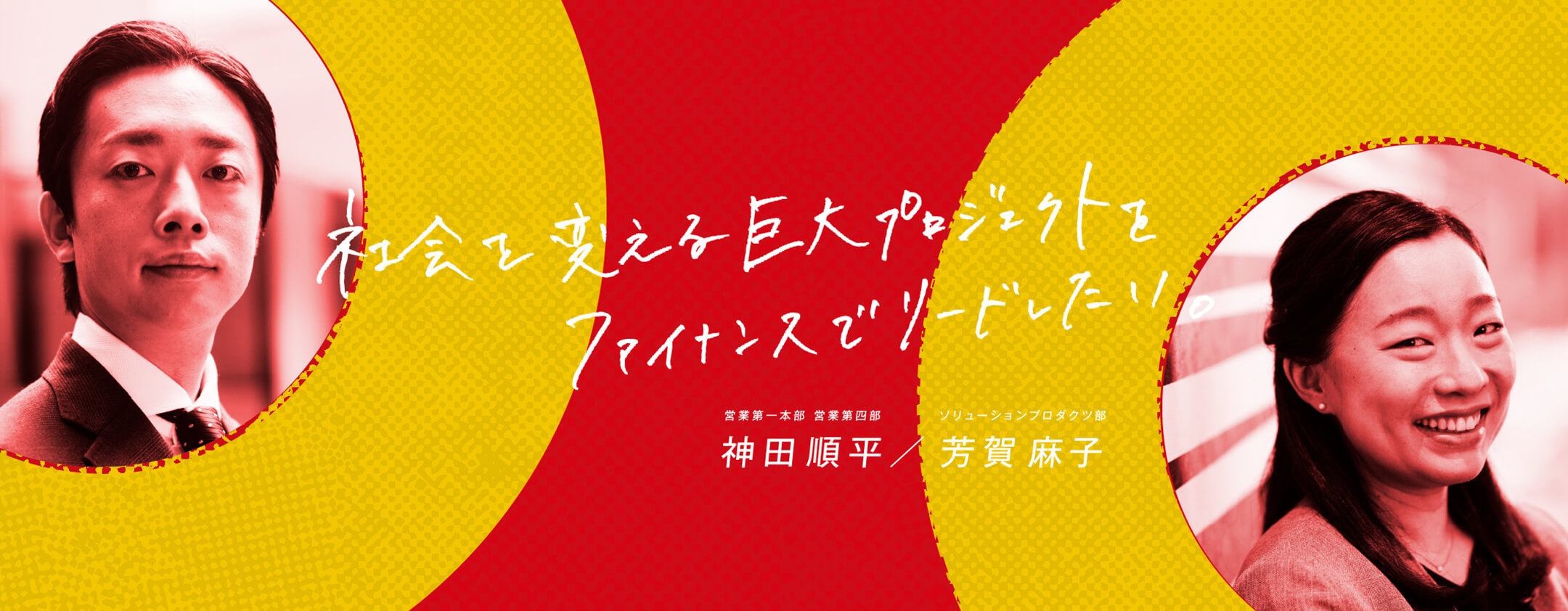 社会を変える巨大プロジェクトをファイナンスでリードしたい。 営業第一本部 営業第四部／ソリューションプロダクツ部 神田順平／芳賀麻子