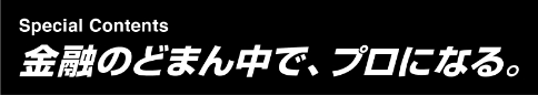 Special Contents 金融のどまん中です、プロになる。